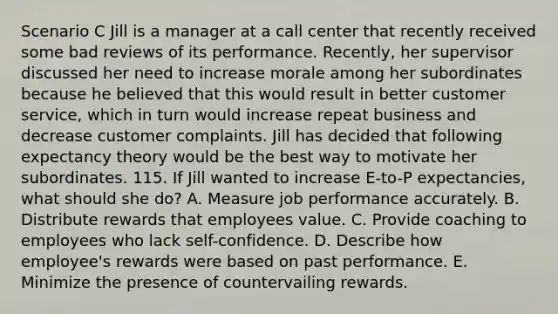 Scenario C Jill is a manager at a call center that recently received some bad reviews of its performance. Recently, her supervisor discussed her need to increase morale among her subordinates because he believed that this would result in better customer service, which in turn would increase repeat business and decrease customer complaints. Jill has decided that following expectancy theory would be the best way to motivate her subordinates. 115. If Jill wanted to increase E-to-P expectancies, what should she do? A. Measure job performance accurately. B. Distribute rewards that employees value. C. Provide coaching to employees who lack self-confidence. D. Describe how employee's rewards were based on past performance. E. Minimize the presence of countervailing rewards.