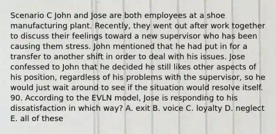 Scenario C John and Jose are both employees at a shoe manufacturing plant. Recently, they went out after work together to discuss their feelings toward a new supervisor who has been causing them stress. John mentioned that he had put in for a transfer to another shift in order to deal with his issues. Jose confessed to John that he decided he still likes other aspects of his position, regardless of his problems with the supervisor, so he would just wait around to see if the situation would resolve itself. 90. According to the EVLN model, Jose is responding to his dissatisfaction in which way? A. exit B. voice C. loyalty D. neglect E. all of these