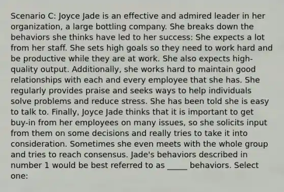 Scenario C: Joyce Jade is an effective and admired leader in her organization, a large bottling company. She breaks down the behaviors she thinks have led to her success: She expects a lot from her staff. She sets high goals so they need to work hard and be productive while they are at work. She also expects high-quality output. Additionally, she works hard to maintain good relationships with each and every employee that she has. She regularly provides praise and seeks ways to help individuals solve problems and reduce stress. She has been told she is easy to talk to. Finally, Joyce Jade thinks that it is important to get buy-in from her employees on many issues, so she solicits input from them on some decisions and really tries to take it into consideration. Sometimes she even meets with the whole group and tries to reach consensus. Jade's behaviors described in number 1 would be best referred to as _____ behaviors. Select one: