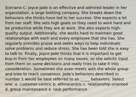 Scenario C: Joyce Jade is an effective and admired leader in her organization, a large bottling company. She breaks down the behaviors she thinks have led to her success: She expects a lot from her staff. She sets high goals so they need to work hard and be productive while they are at work. She also expects high-quality output. Additionally, she works hard to maintain good relationships with each and every employee that she has. She regularly provides praise and seeks ways to help individuals solve problems and reduce stress. She has been told she is easy to talk to. Finally, Joyce Jade thinks that it is important to get buy-in from her employees on many issues, so she solicits input from them on some decisions and really tries to take it into consideration. Sometimes she even meets with the whole group and tries to reach consensus. Jade's behaviors described in number 1 would be best referred to as _____ behaviors. Select one: a. customer-centric b. ethnocentric c. relationship-oriented d. group maintenance e. task performance