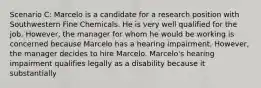 Scenario C: Marcelo is a candidate for a research position with Southwestern Fine Chemicals. He is very well qualified for the job. However, the manager for whom he would be working is concerned because Marcelo has a hearing impairment. However, the manager decides to hire Marcelo. Marcelo's hearing impairment qualifies legally as a disability because it substantially