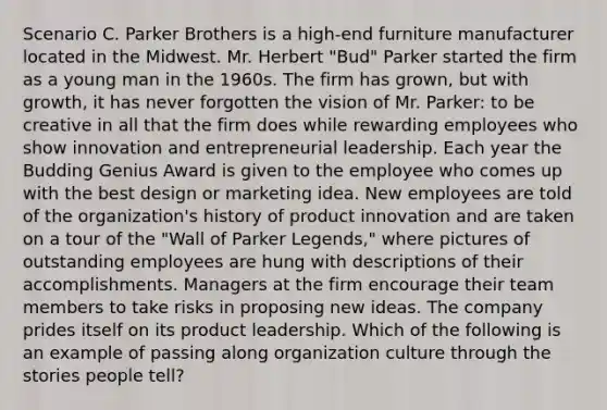 Scenario C. Parker Brothers is a high-end furniture manufacturer located in the Midwest. Mr. Herbert "Bud" Parker started the firm as a young man in the 1960s. The firm has grown, but with growth, it has never forgotten the vision of Mr. Parker: to be creative in all that the firm does while rewarding employees who show innovation and entrepreneurial leadership. Each year the Budding Genius Award is given to the employee who comes up with the best design or marketing idea. New employees are told of the organization's history of product innovation and are taken on a tour of the "Wall of Parker Legends," where pictures of outstanding employees are hung with descriptions of their accomplishments. Managers at the firm encourage their team members to take risks in proposing new ideas. The company prides itself on its product leadership. Which of the following is an example of passing along organization culture through the stories people tell?