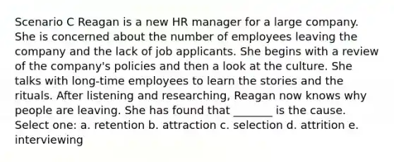 Scenario C Reagan is a new HR manager for a large company. She is concerned about the number of employees leaving the company and the lack of job applicants. She begins with a review of the company's policies and then a look at the culture. She talks with long-time employees to learn the stories and the rituals. After listening and researching, Reagan now knows why people are leaving. She has found that _______ is the cause. Select one: a. retention b. attraction c. selection d. attrition e. interviewing