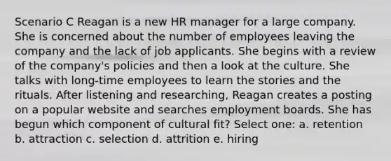 Scenario C Reagan is a new HR manager for a large company. She is concerned about the number of employees leaving the company and the lack of job applicants. She begins with a review of the company's policies and then a look at the culture. She talks with long-time employees to learn the stories and the rituals. After listening and researching, Reagan creates a posting on a popular website and searches employment boards. She has begun which component of cultural fit? Select one: a. retention b. attraction c. selection d. attrition e. hiring