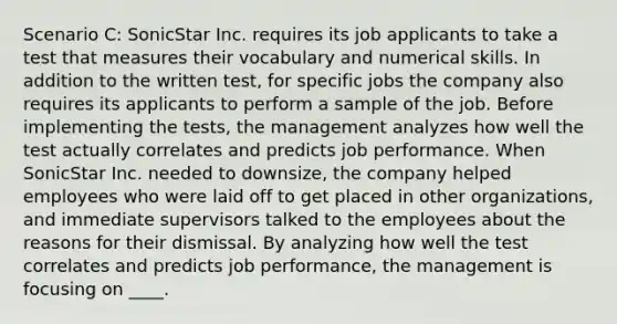 Scenario C: SonicStar Inc. requires its job applicants to take a test that measures their vocabulary and numerical skills. In addition to the written test, for specific jobs the company also requires its applicants to perform a sample of the job. Before implementing the tests, the management analyzes how well the test actually correlates and predicts job performance. When SonicStar Inc. needed to downsize, the company helped employees who were laid off to get placed in other organizations, and immediate supervisors talked to the employees about the reasons for their dismissal. By analyzing how well the test correlates and predicts job performance, the management is focusing on ____.