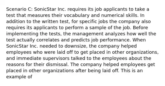 Scenario C: SonicStar Inc. requires its job applicants to take a test that measures their vocabulary and numerical skills. In addition to the written test, for specific jobs the company also requires its applicants to perform a sample of the job. Before implementing the tests, the management analyzes how well the test actually correlates and predicts job performance. When SonicStar Inc. needed to downsize, the company helped employees who were laid off to get placed in other organizations, and immediate supervisors talked to the employees about the reasons for their dismissal. The company helped employees get placed in other organizations after being laid off. This is an example of