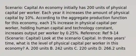 Scenario: Capital An economy initially has 200 units of physical capital per worker. Each year it increases the amount of physical capital by 10%. According to the aggregate production function for this economy, each 1% increase in physical capital per worker, holding human capital and technology constant, increases output per worker by 0.25%. Reference: Ref 9-14 (Scenario: Capital) Look at the scenario Capital. In three years' time, what is the level of physical capital per worker in this economy? A. 200 units B. 242 units C. 220 units D. 266.2 units