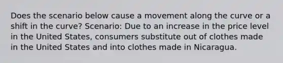 Does the scenario below cause a movement along the curve or a shift in the curve? Scenario: Due to an increase in the price level in the United States, consumers substitute out of clothes made in the United States and into clothes made in Nicaragua.