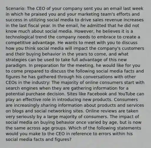 Scenario: The CEO of your company sent you an email last week in which he praised you and your marketing team's efforts and success in utilizing social media to drive sales revenue increases in the last fiscal year. In the email, he admitted that he did not know much about social media. However, he believes it is a technological trend the company needs to embrace to create a competitive advantage. He wants to meet with you to discuss how you think social media will impact the company's customers and their buying behavior in the years to come, and what strategies can be used to take full advantage of this new paradigm. In preparation for the meeting, he would like for you to come prepared to discuss the following social media facts and figures he has gathered through his conversations with other CEOs in the industry: The majority of online consumers start with search engines when they are gathering information for a potential purchase decision. Sites like Facebook and YouTube can play an effective role in introducing new products. Consumers are increasingly sharing information about products and services on blogs and social networking sites. Online reviews are taken very seriously by a large majority of consumers. The impact of social media on buying behavior once varied by age, but is now the same across age groups. Which of the following statements would you make to the CEO in reference to errors within his social media facts and figures?