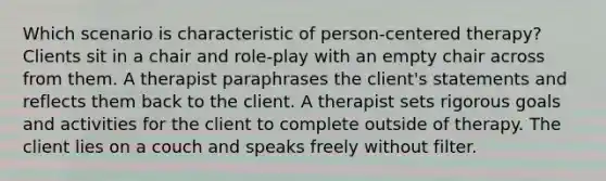 Which scenario is characteristic of person-centered therapy? Clients sit in a chair and role-play with an empty chair across from them. A therapist paraphrases the client's statements and reflects them back to the client. A therapist sets rigorous goals and activities for the client to complete outside of therapy. The client lies on a couch and speaks freely without filter.