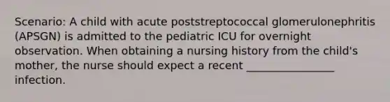 Scenario: A child with acute poststreptococcal glomerulonephritis (APSGN) is admitted to the pediatric ICU for overnight observation. When obtaining a nursing history from the child's mother, the nurse should expect a recent ________________ infection.