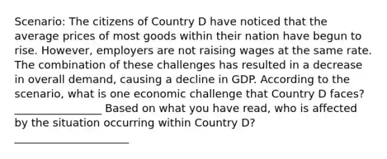 Scenario: The citizens of Country D have noticed that the average prices of most goods within their nation have begun to rise. However, employers are not raising wages at the same rate. The combination of these challenges has resulted in a decrease in overall demand, causing a decline in GDP. According to the scenario, what is one economic challenge that Country D faces?________________ Based on what you have read, who is affected by the situation occurring within Country D? _____________________