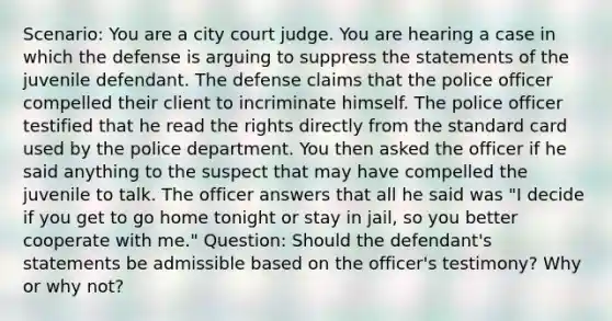 Scenario: You are a city court judge. You are hearing a case in which the defense is arguing to suppress the statements of the juvenile defendant. The defense claims that the police officer compelled their client to incriminate himself. The police officer testified that he read the rights directly from the standard card used by the police department. You then asked the officer if he said anything to the suspect that may have compelled the juvenile to talk. The officer answers that all he said was "I decide if you get to go home tonight or stay in jail, so you better cooperate with me." Question: Should the defendant's statements be admissible based on the officer's testimony? Why or why not?