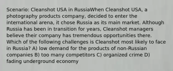 Scenario: Cleanshot USA in RussiaWhen Cleanshot USA, a photography products company, decided to enter the international arena, it chose Russia as its main market. Although Russia has been in transition for years, Cleanshot managers believe their company has tremendous opportunities there. Which of the following challenges is Cleanshot most likely to face in Russia? A) low demand for the products of non-Russian companies B) too many competitors C) organized crime D) fading underground economy