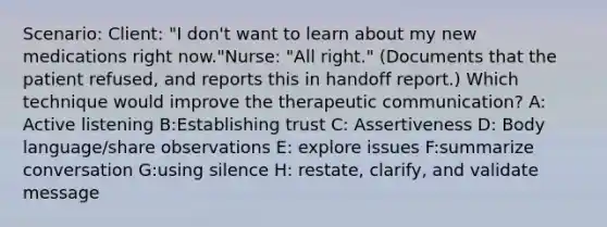 Scenario: Client: "I don't want to learn about my new medications right now."Nurse: "All right." (Documents that the patient refused, and reports this in handoff report.) Which technique would improve the therapeutic communication? A: Active listening B:Establishing trust C: Assertiveness D: Body language/share observations E: explore issues F:summarize conversation G:using silence H: restate, clarify, and validate message