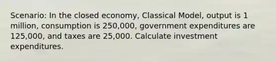 Scenario: In the closed economy, Classical Model, output is 1 million, consumption is 250,000, government expenditures are 125,000, and taxes are 25,000. Calculate investment expenditures.