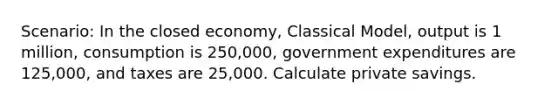 Scenario: In the closed economy, Classical Model, output is 1 million, consumption is 250,000, government expenditures are 125,000, and taxes are 25,000. Calculate private savings.