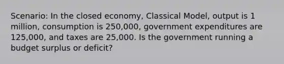 Scenario: In the closed economy, Classical Model, output is 1 million, consumption is 250,000, government expenditures are 125,000, and taxes are 25,000. Is the government running a budget surplus or deficit?