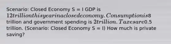 Scenario: Closed Economy S = I GDP is 12 trillion this year in a closed economy. Consumption is8 trillion and government spending is 2 trillion. Taxes are0.5 trillion. (Scenario: Closed Economy S = I) How much is private saving?