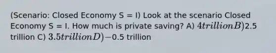 (Scenario: Closed Economy S = I) Look at the scenario Closed Economy S = I. How much is private saving? A) 4 trillion B)2.5 trillion C) 3.5 trillion D) -0.5 trillion