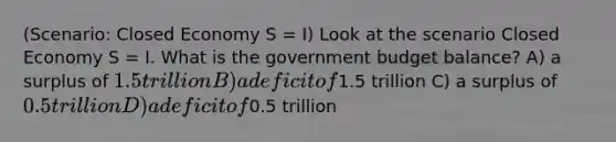 (Scenario: Closed Economy S = I) Look at the scenario Closed Economy S = I. What is the government budget balance? A) a surplus of 1.5 trillion B) a deficit of1.5 trillion C) a surplus of 0.5 trillion D) a deficit of0.5 trillion