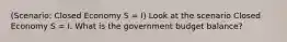 (Scenario: Closed Economy S = I) Look at the scenario Closed Economy S = I. What is the government budget balance?