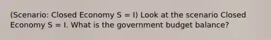 (Scenario: Closed Economy S = I) Look at the scenario Closed Economy S = I. What is the government budget balance?