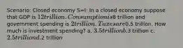 Scenario: Closed economy S=I: In a closed economy suppose that GDP is 12 trillion. Consumption is8 trillion and government spending is 2 trillion. Taxes are0.5 trillion. How much is investment spending? a. 3.5 trillion b.3 trillion c. 2.5 trillion d.2 trillion