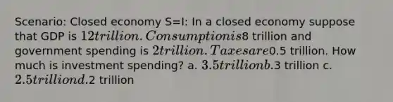 Scenario: Closed economy S=I: In a closed economy suppose that GDP is 12 trillion. Consumption is8 trillion and government spending is 2 trillion. Taxes are0.5 trillion. How much is investment spending? a. 3.5 trillion b.3 trillion c. 2.5 trillion d.2 trillion