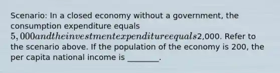 Scenario: In a closed economy without a government, the consumption expenditure equals 5,000 and the investment expenditure equals2,000. Refer to the scenario above. If the population of the economy is 200, the per capita national income is ________.