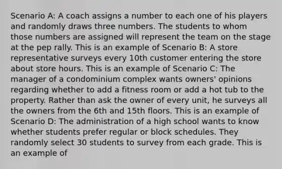 Scenario A: A coach assigns a number to each one of his players and randomly draws three numbers. The students to whom those numbers are assigned will represent the team on the stage at the pep rally. This is an example of Scenario B: A store representative surveys every 10th customer entering the store about store hours. This is an example of Scenario C: The manager of a condominium complex wants owners' opinions regarding whether to add a fitness room or add a hot tub to the property. Rather than ask the owner of every unit, he surveys all the owners from the 6th and 15th floors. This is an example of Scenario D: The administration of a high school wants to know whether students prefer regular or block schedules. They randomly select 30 students to survey from each grade. This is an example of