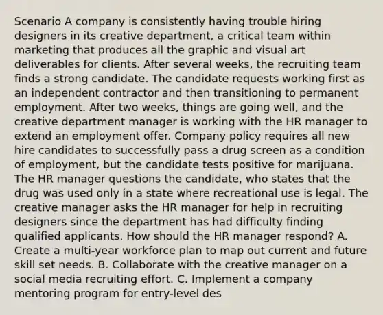 Scenario A company is consistently having trouble hiring designers in its creative department, a critical team within marketing that produces all the graphic and visual art deliverables for clients. After several weeks, the recruiting team finds a strong candidate. The candidate requests working first as an independent contractor and then transitioning to permanent employment. After two weeks, things are going well, and the creative department manager is working with the HR manager to extend an employment offer. Company policy requires all new hire candidates to successfully pass a drug screen as a condition of employment, but the candidate tests positive for marijuana. The HR manager questions the candidate, who states that the drug was used only in a state where recreational use is legal. The creative manager asks the HR manager for help in recruiting designers since the department has had difficulty finding qualified applicants. How should the HR manager respond? A. Create a multi-year workforce plan to map out current and future skill set needs. B. Collaborate with the creative manager on a social media recruiting effort. C. Implement a company mentoring program for entry-level des