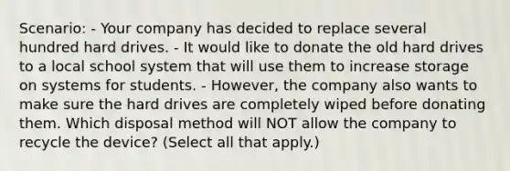 Scenario: - Your company has decided to replace several hundred hard drives. - It would like to donate the old hard drives to a local school system that will use them to increase storage on systems for students. - However, the company also wants to make sure the hard drives are completely wiped before donating them. Which disposal method will NOT allow the company to recycle the device? (Select all that apply.)