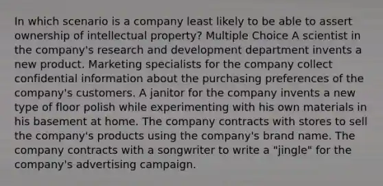 In which scenario is a company least likely to be able to assert ownership of intellectual property? Multiple Choice A scientist in the company's research and development department invents a new product. Marketing specialists for the company collect confidential information about the purchasing preferences of the company's customers. A janitor for the company invents a new type of floor polish while experimenting with his own materials in his basement at home. The company contracts with stores to sell the company's products using the company's brand name. The company contracts with a songwriter to write a "jingle" for the company's advertising campaign.