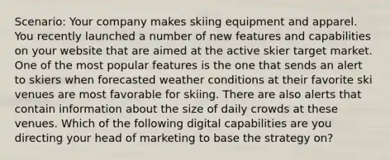 Scenario: Your company makes skiing equipment and apparel. You recently launched a number of new features and capabilities on your website that are aimed at the active skier target market. One of the most popular features is the one that sends an alert to skiers when forecasted weather conditions at their favorite ski venues are most favorable for skiing. There are also alerts that contain information about the size of daily crowds at these venues. Which of the following digital capabilities are you directing your head of marketing to base the strategy on?