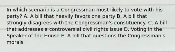 In which scenario is a Congressman most likely to vote with his party? A. A bill that heavily favors one party B. A bill that strongly disagrees with the Congressman's constituency. C. A bill that addresses a controversial civil rights issue D. Voting in the Speaker of the House E. A bill that questions the Congressman's morals