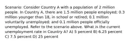 Scenario: Consider Country A with a population of 2 million people. In Country A, there are 1.5 million people employed; 0.3 million younger than 18, in school or retired; 0.1 million voluntarily unemployed; and 0.1 million people officially unemployed. Refer to the scenario above. What is the current unemployment rate in Country A? A) 5 percent B) 6.25 percent C) 7.5 percent D) 25 percent