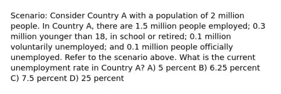 Scenario: Consider Country A with a population of 2 million people. In Country A, there are 1.5 million people employed; 0.3 million younger than 18, in school or retired; 0.1 million voluntarily unemployed; and 0.1 million people officially unemployed. Refer to the scenario above. What is the current unemployment rate in Country A? A) 5 percent B) 6.25 percent C) 7.5 percent D) 25 percent