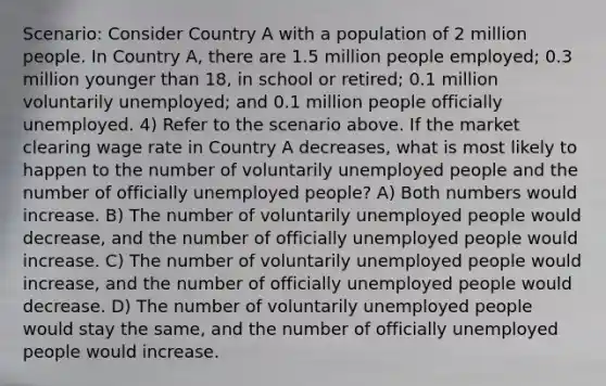 Scenario: Consider Country A with a population of 2 million people. In Country A, there are 1.5 million people employed; 0.3 million younger than 18, in school or retired; 0.1 million voluntarily unemployed; and 0.1 million people officially unemployed. 4) Refer to the scenario above. If the market clearing wage rate in Country A decreases, what is most likely to happen to the number of voluntarily unemployed people and the number of officially unemployed people? A) Both numbers would increase. B) The number of voluntarily unemployed people would decrease, and the number of officially unemployed people would increase. C) The number of voluntarily unemployed people would increase, and the number of officially unemployed people would decrease. D) The number of voluntarily unemployed people would stay the same, and the number of officially unemployed people would increase.