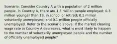 Scenario: Consider Country A with a population of 2 million people. In Country A, there are 1.5 million people employed; 0.3 million younger than 18, in school or retired; 0.1 million voluntarily unemployed; and 0.1 million people officially unemployed. Refer to the scenario above. If the market clearing wage rate in Country A decreases, what is most likely to happen to the number of voluntarily unemployed people and the number of officially unemployed people?