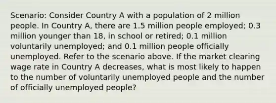 Scenario: Consider Country A with a population of 2 million people. In Country A, there are 1.5 million people employed; 0.3 million younger than 18, in school or retired; 0.1 million voluntarily unemployed; and 0.1 million people officially unemployed. Refer to the scenario above. If the market clearing wage rate in Country A decreases, what is most likely to happen to the number of voluntarily unemployed people and the number of officially unemployed people?