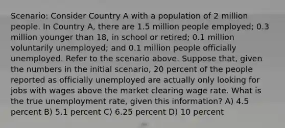 Scenario: Consider Country A with a population of 2 million people. In Country A, there are 1.5 million people employed; 0.3 million younger than 18, in school or retired; 0.1 million voluntarily unemployed; and 0.1 million people officially unemployed. Refer to the scenario above. Suppose that, given the numbers in the initial scenario, 20 percent of the people reported as officially unemployed are actually only looking for jobs with wages above the market clearing wage rate. What is the true <a href='https://www.questionai.com/knowledge/kh7PJ5HsOk-unemployment-rate' class='anchor-knowledge'>unemployment rate</a>, given this information? A) 4.5 percent B) 5.1 percent C) 6.25 percent D) 10 percent