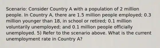 Scenario: Consider Country A with a population of 2 million people. In Country A, there are 1.5 million people employed; 0.3 million younger than 18, in school or retired; 0.1 million voluntarily unemployed; and 0.1 million people officially unemployed. 5) Refer to the scenario above. What is the current unemployment rate in Country A?