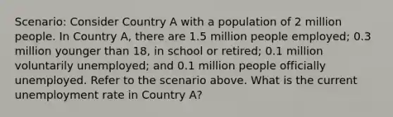 Scenario: Consider Country A with a population of 2 million people. In Country A, there are 1.5 million people employed; 0.3 million younger than 18, in school or retired; 0.1 million voluntarily unemployed; and 0.1 million people officially unemployed. Refer to the scenario above. What is the current unemployment rate in Country A?