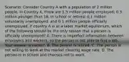 Scenario: Consider Country A with a population of 2 million people. In Country​ A, there are 1.5 million people​ employed; 0.3 million younger than​ 18, in school or​ retired; 0.1 million voluntarily​ unemployed; and 0.1 million people officially unemployed. If country A is at a labor market​ equilibrium, which of the following should be the only reason that a person is officially​ unemployed? A. There is imperfect information between employers and​ workers, so the person is not able to find a job. Your answer is correct. B. The person is retired. C. The person is not willing to work at the market clearing wage rate. D. The person is in school and chooses not to work.