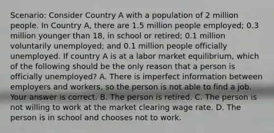 Scenario: Consider Country A with a population of 2 million people. In Country​ A, there are 1.5 million people​ employed; 0.3 million younger than​ 18, in school or​ retired; 0.1 million voluntarily​ unemployed; and 0.1 million people officially unemployed. If country A is at a labor market​ equilibrium, which of the following should be the only reason that a person is officially​ unemployed? A. There is imperfect information between employers and​ workers, so the person is not able to find a job. Your answer is correct. B. The person is retired. C. The person is not willing to work at the market clearing wage rate. D. The person is in school and chooses not to work.