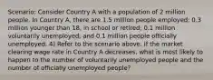 Scenario: Consider Country A with a population of 2 million people. In Country A, there are 1.5 million people employed; 0.3 million younger than 18, in school or retired; 0.1 million voluntarily unemployed; and 0.1 million people officially unemployed. 4) Refer to the scenario above. If the market clearing wage rate in Country A decreases, what is most likely to happen to the number of voluntarily unemployed people and the number of officially unemployed people?