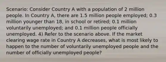 Scenario: Consider Country A with a population of 2 million people. In Country A, there are 1.5 million people employed; 0.3 million younger than 18, in school or retired; 0.1 million voluntarily unemployed; and 0.1 million people officially unemployed. 4) Refer to the scenario above. If the market clearing wage rate in Country A decreases, what is most likely to happen to the number of voluntarily unemployed people and the number of officially unemployed people?