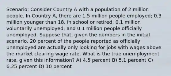 Scenario: Consider Country A with a population of 2 million people. In Country A, there are 1.5 million people employed; 0.3 million younger than 18, in school or retired; 0.1 million voluntarily unemployed; and 0.1 million people officially unemployed. Suppose that, given the numbers in the initial scenario, 20 percent of the people reported as officially unemployed are actually only looking for jobs with wages above the market clearing wage rate. What is the true unemployment rate, given this information? A) 4.5 percent B) 5.1 percent C) 6.25 percent D) 10 percent