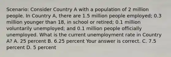 Scenario: Consider Country A with a population of 2 million people. In Country​ A, there are 1.5 million people​ employed; 0.3 million younger than​ 18, in school or​ retired; 0.1 million voluntarily​ unemployed; and 0.1 million people officially unemployed. What is the current unemployment rate in Country​ A? A. 25 percent B. 6.25 percent Your answer is correct. C. 7.5 percent D. 5 percent